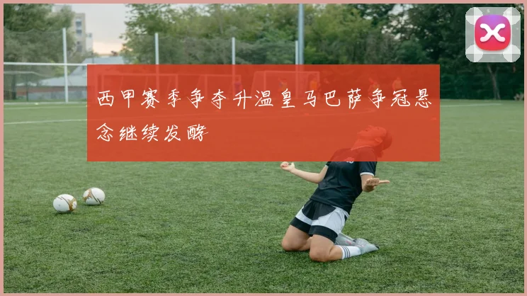 西甲赛季争夺升温皇马巴萨争冠悬念继续发酵