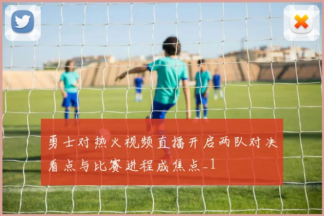 勇士对热火视频直播开启两队对决看点与比赛进程成焦点_1