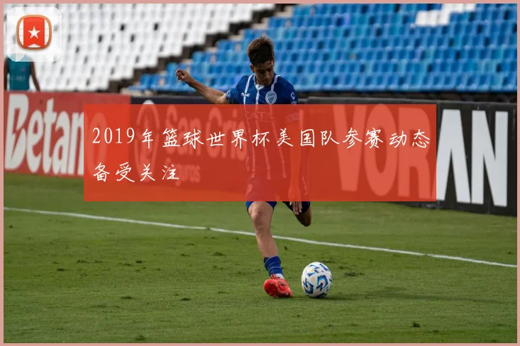 2019年篮球世界杯美国队参赛动态备受关注