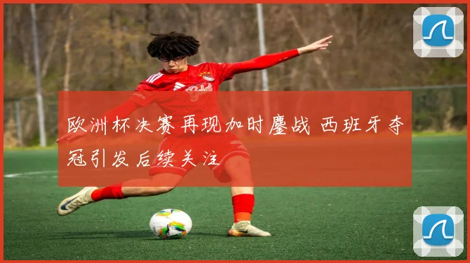 欧洲杯决赛再现加时鏖战 西班牙夺冠引发后续关注