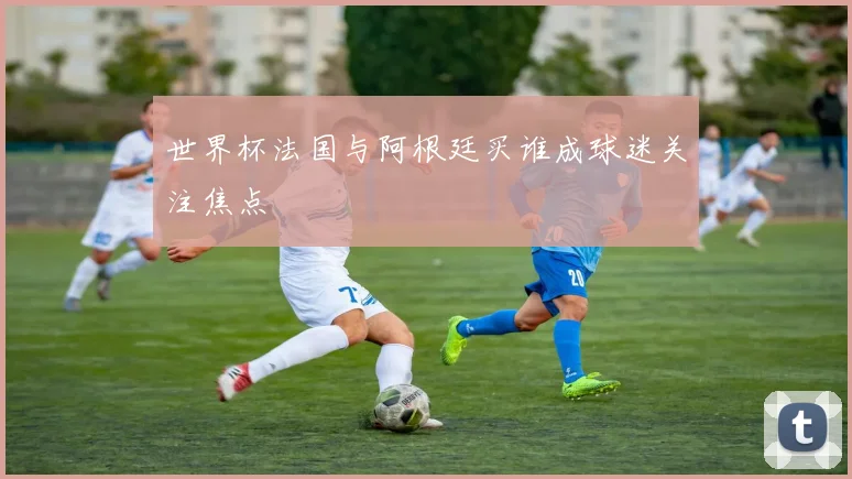 世界杯法国与阿根廷买谁成球迷关注焦点