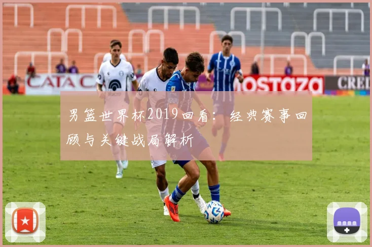 男篮世界杯2019回看：经典赛事回顾与关键战局解析