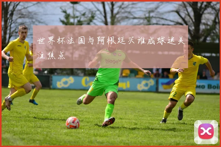 世界杯法国与阿根廷买谁成球迷关注焦点