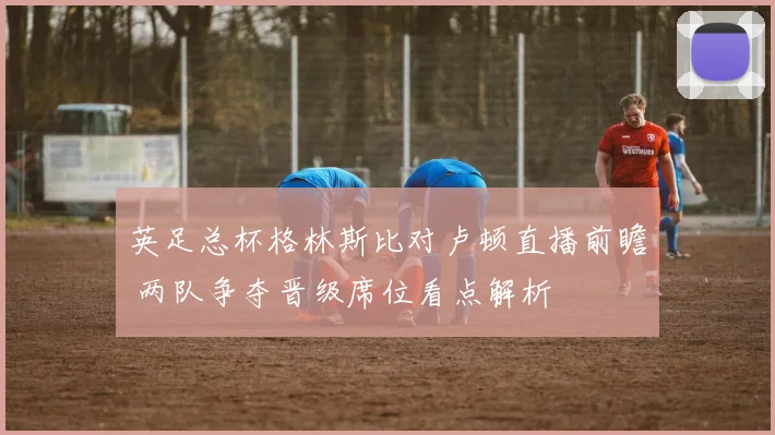 英足总杯格林斯比对卢顿直播前瞻 两队争夺晋级席位看点解析