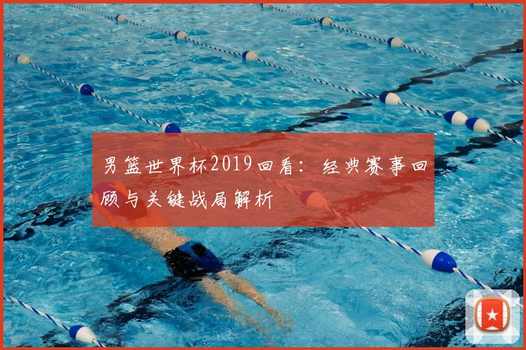 男篮世界杯2019回看：经典赛事回顾与关键战局解析