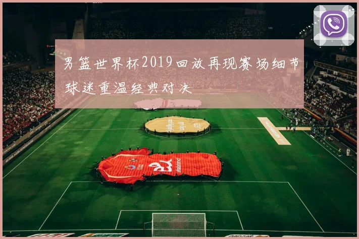 男篮世界杯2019回放再现赛场细节 球迷重温经典对决