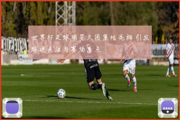 世界杯足球明星天团集结亮相 引发球迷关注与赛场看点