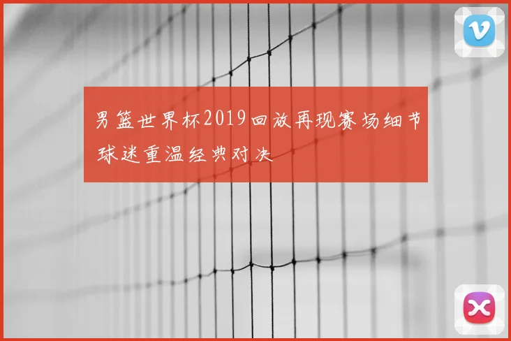 男篮世界杯2019回放再现赛场细节 球迷重温经典对决