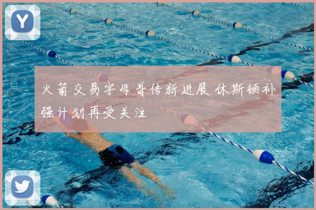 火箭交易字母哥传新进展 休斯顿补强计划再受关注