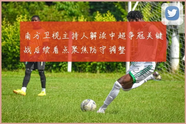 南方卫视主持人解读中超争冠关键战后续看点聚焦防守调整
