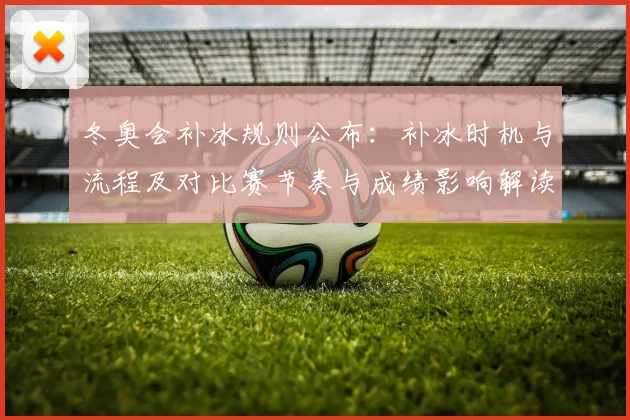冬奥会补冰规则公布:补冰时机与流程及对比赛节奏与成绩影响解读