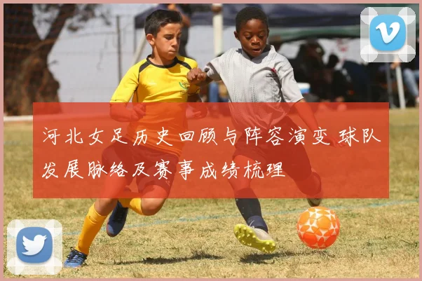 河北女足历史回顾与阵容演变 球队发展脉络及赛事成绩梳理