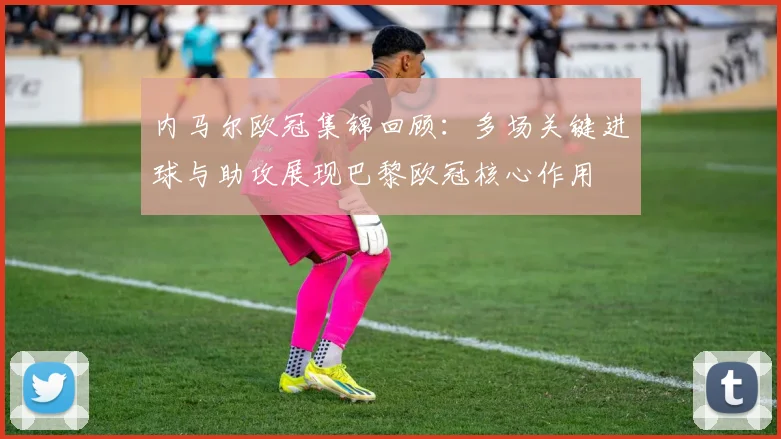 内马尔欧冠集锦回顾：多场关键进球与助攻展现巴黎欧冠核心作用