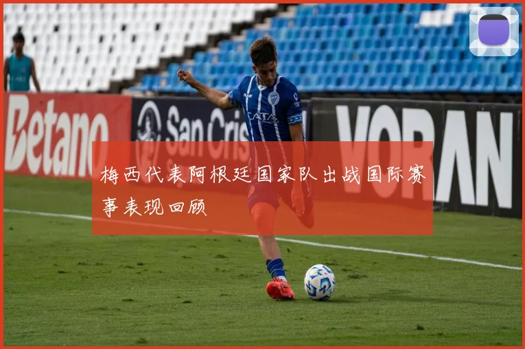 梅西代表阿根廷国家队出战国际赛事表现回顾