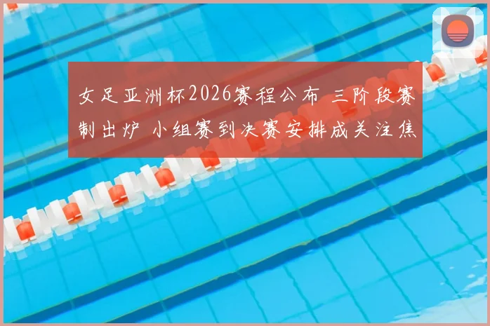 女足亚洲杯2026赛程公布 三阶段赛制出炉 小组赛到决赛安排成关注焦点