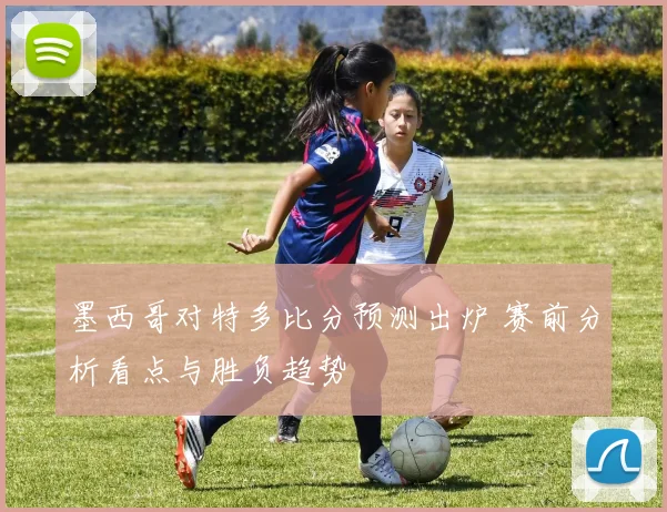 墨西哥对特多比分预测出炉 赛前分析看点与胜负趋势