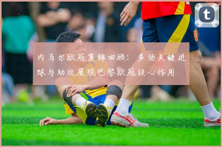 内马尔欧冠集锦回顾：多场关键进球与助攻展现巴黎欧冠核心作用