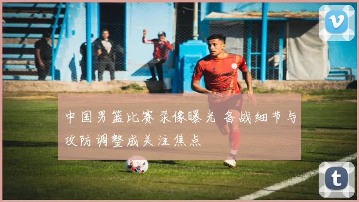 中国男篮比赛录像曝光 备战细节与攻防调整成关注焦点