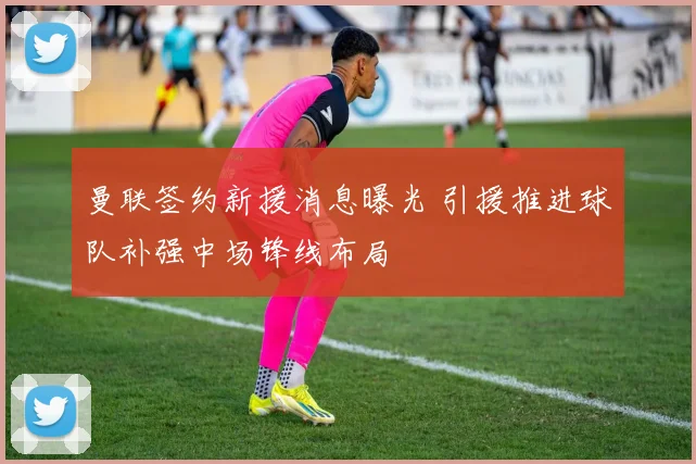 曼联签约新援消息曝光 引援推进球队补强中场锋线布局