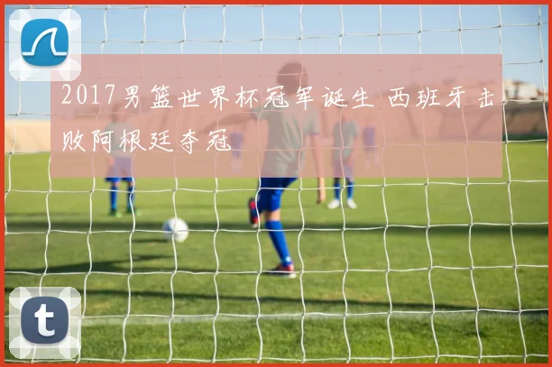 2017男篮世界杯冠军诞生 西班牙击败阿根廷夺冠