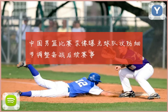 中国男篮比赛录像曝光球队攻防细节调整备战后续赛事