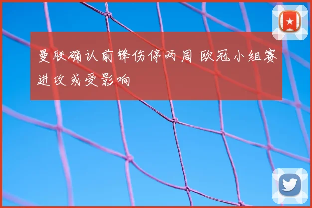 曼联确认前锋伤停两周 欧冠小组赛进攻或受影响