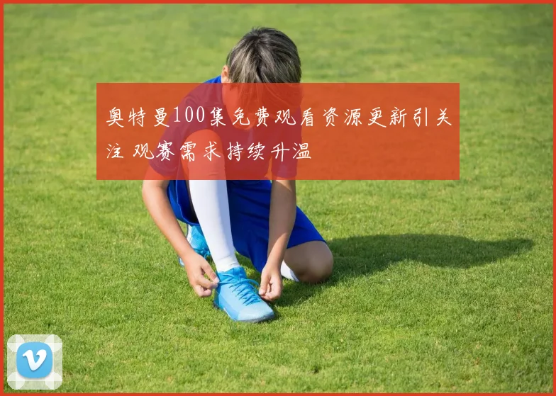 奥特曼100集免费观看资源更新引关注 观赛需求持续升温