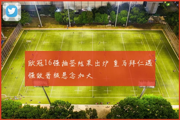 欧冠16强抽签结果出炉 皇马拜仁遇强敌晋级悬念加大