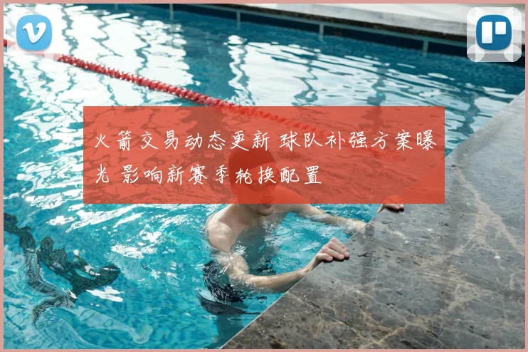 火箭交易动态更新 球队补强方案曝光 影响新赛季轮换配置