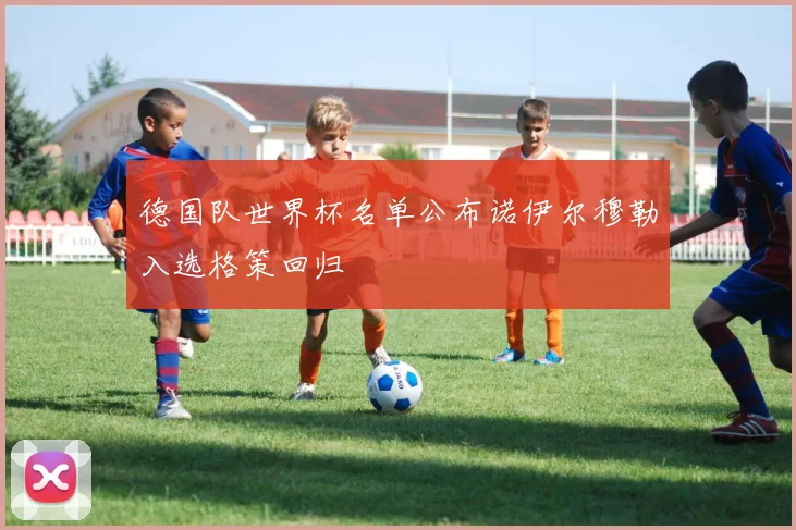 德国队世界杯名单公布诺伊尔穆勒入选格策回归