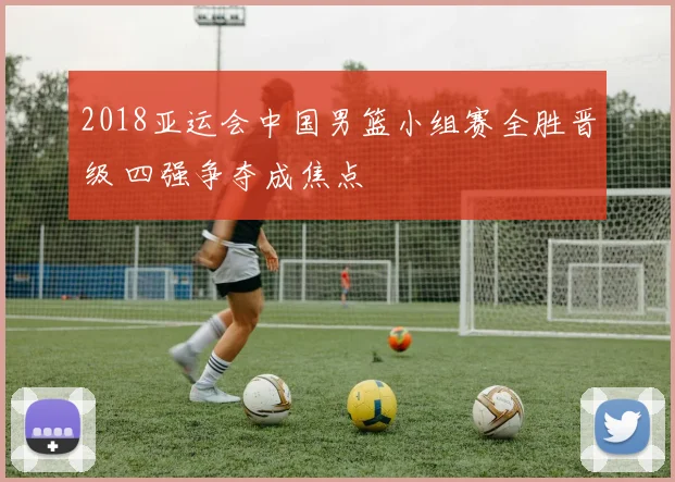 2018亚运会中国男篮小组赛全胜晋级 四强争夺成焦点