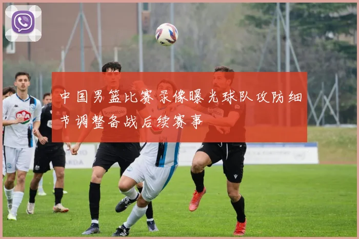 中国男篮比赛录像曝光球队攻防细节调整备战后续赛事