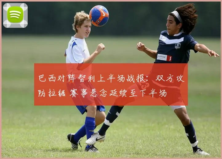 巴西对阵智利上半场战报：双方攻防拉锯 赛事悬念延续至下半场