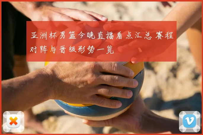 亚洲杯男篮今晚直播看点汇总 赛程对阵与晋级形势一览