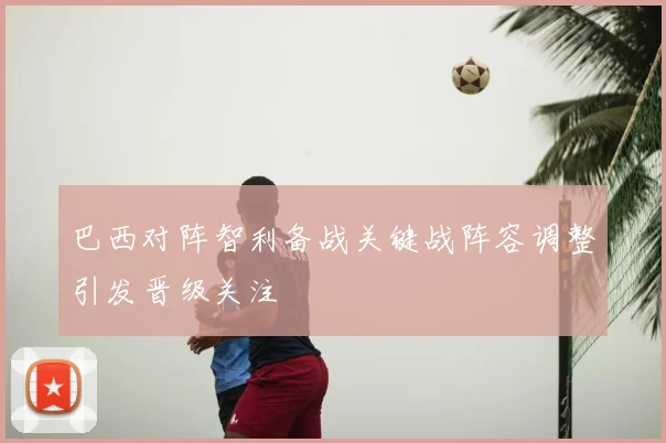 巴西对阵智利备战关键战阵容调整引发晋级关注