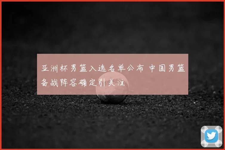 亚洲杯男篮入选名单公布 中国男篮备战阵容确定引关注