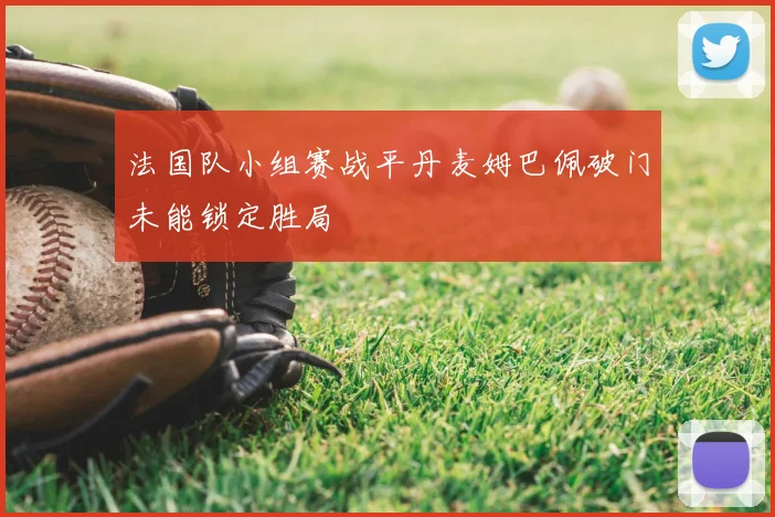 法国队小组赛战平丹麦姆巴佩破门未能锁定胜局