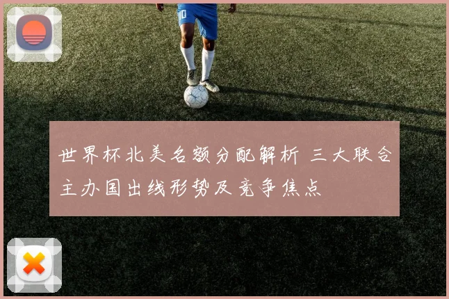 世界杯北美名额分配解析 三大联合主办国出线形势及竞争焦点