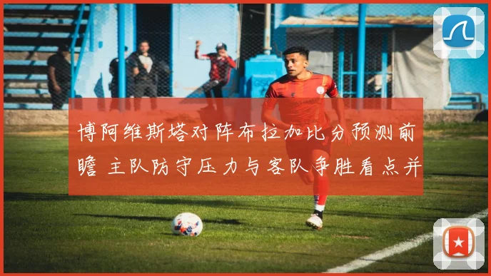 博阿维斯塔对阵布拉加比分预测前瞻 主队防守压力与客队争胜看点并存