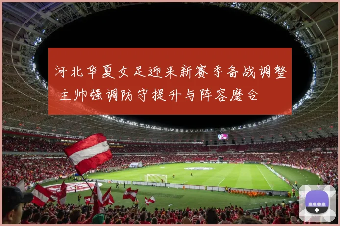 河北华夏女足迎来新赛季备战调整 主帅强调防守提升与阵容磨合