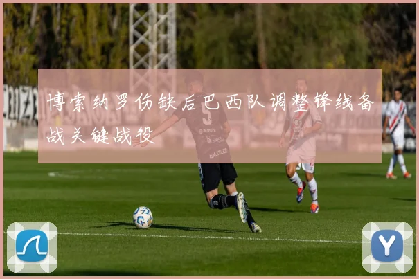 博索纳罗伤缺后巴西队调整锋线备战关键战役