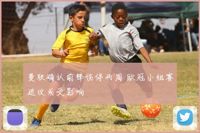 曼联确认前锋伤停两周 欧冠小组赛进攻或受影响