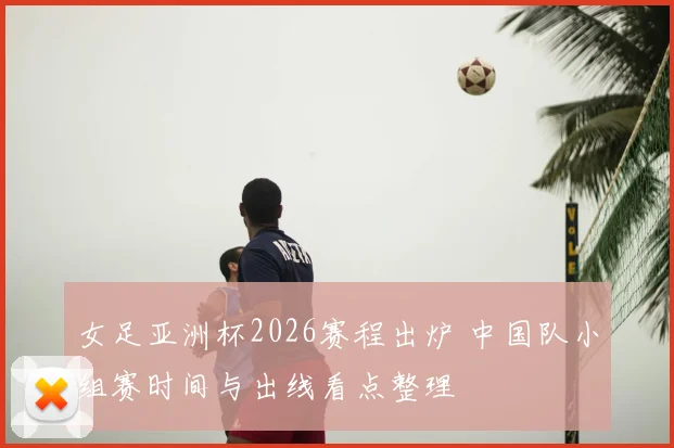 女足亚洲杯2026赛程出炉 中国队小组赛时间与出线看点整理