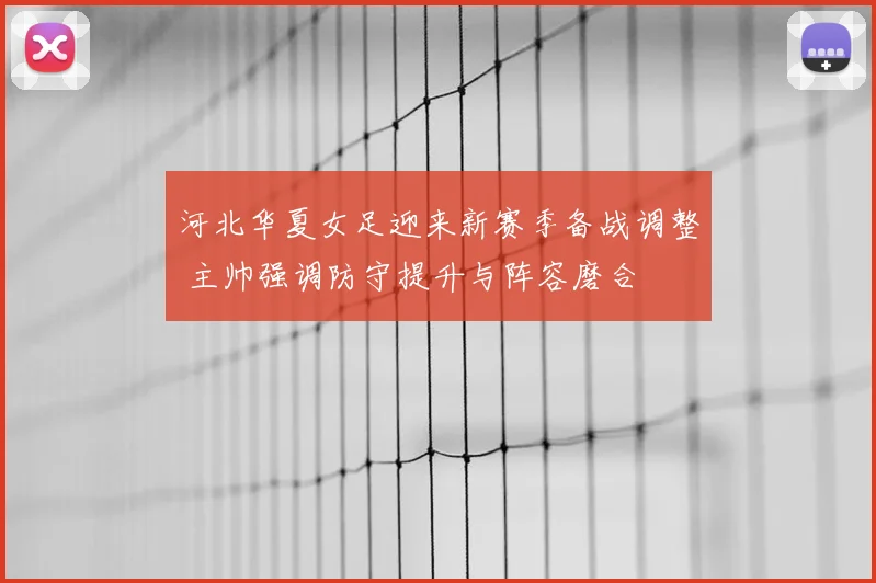 河北华夏女足迎来新赛季备战调整 主帅强调防守提升与阵容磨合