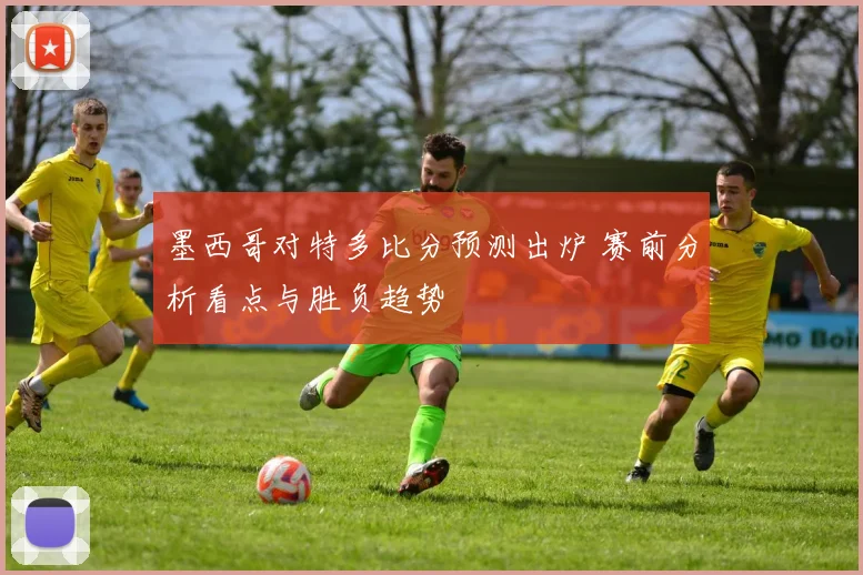 墨西哥对特多比分预测出炉 赛前分析看点与胜负趋势