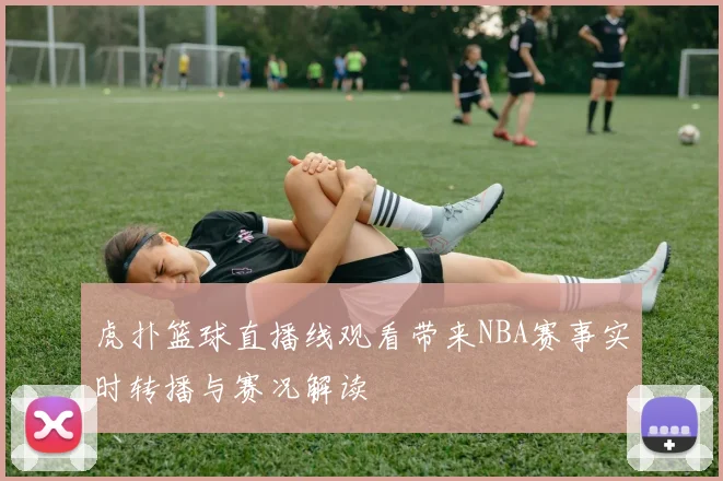 虎扑篮球直播线观看带来NBA赛事实时转播与赛况解读