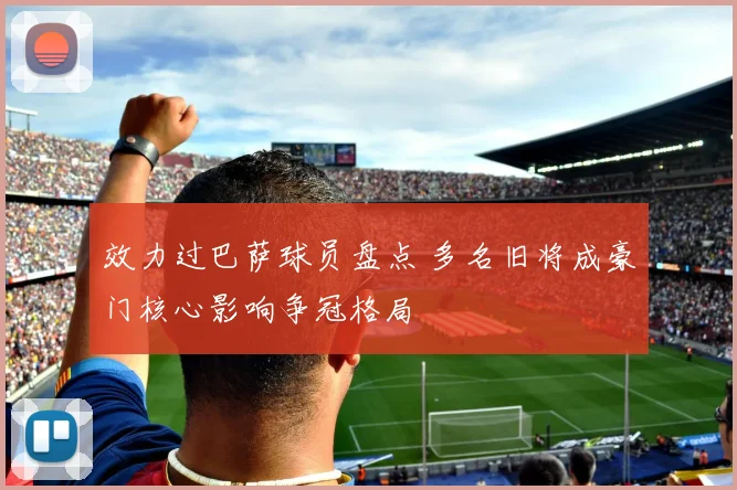 效力过巴萨球员盘点 多名旧将成豪门核心影响争冠格局