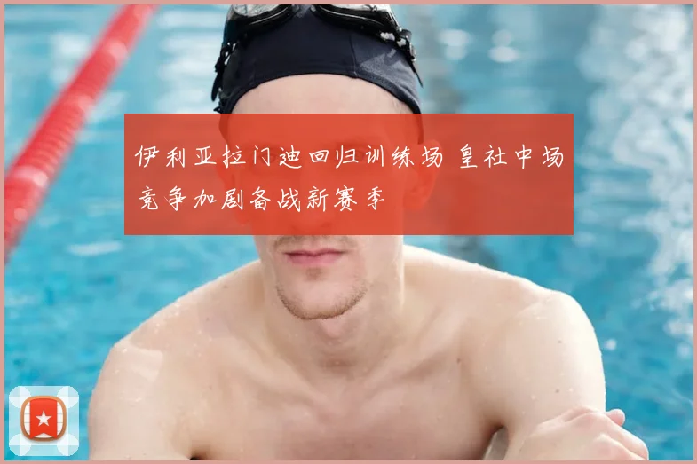 伊利亚拉门迪回归训练场 皇社中场竞争加剧备战新赛季
