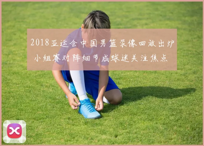 2018亚运会中国男篮录像回放出炉 小组赛对阵细节成球迷关注焦点