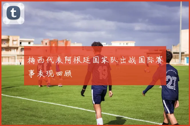 梅西代表阿根廷国家队出战国际赛事表现回顾